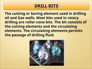 The cutting or boring element used in drilling
oil and Gas wells. Most bits used in rotary
drilling are roller-cone bits. The bit consists of
the cutting elements and the circulating
elements. The circulating elements permits
the passage of drilling fluid.
 