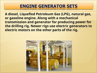 A diesel, Liquefied Petroleum Gas (LPG), natural gas,
or gasoline engine. Along with a mechanical
transmission and generator for producing power for
the drilling rig. Newer rigs use electric generators to
electric motors on the other parts of the rig.
 