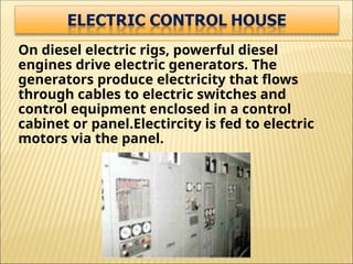 On diesel electric rigs, powerful diesel
engines drive electric generators. The
generators produce electricity that flows
through cables to electric switches and
control equipment enclosed in a control
cabinet or panel.Electircity is fed to electric
motors via the panel.
 