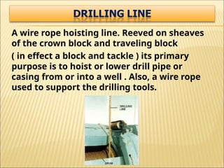 A wire rope hoisting line. Reeved on sheaves
of the crown block and traveling block
( in effect a block and tackle ) its primary
purpose is to hoist or lower drill pipe or
casing from or into a well . Also, a wire rope
used to support the drilling tools.
 