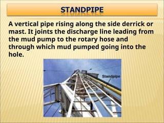 A vertical pipe rising along the side derrick or
mast. It joints the discharge line leading from
the mud pump to the rotary hose and
through which mud pumped going into the
hole.
 