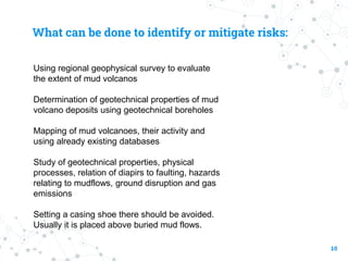 What can be done to identify or mitigate risks:
Using regional geophysical survey to evaluate
the extent of mud volcanos
Determination of geotechnical properties of mud
volcano deposits using geotechnical boreholes
Mapping of mud volcanoes, their activity and
using already existing databases
Study of geotechnical properties, physical
processes, relation of diapirs to faulting, hazards
relating to mudflows, ground disruption and gas
emissions
Setting a casing shoe there should be avoided.
Usually it is placed above buried mud flows.
10
 