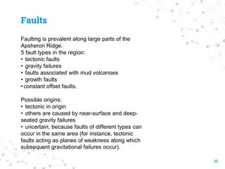 Faults
Faulting is prevalent along large parts of the
Apsheron Ridge.
5 fault types in the region:
• tectonic faults
• gravity failures
• faults associated with mud volcanoes
• growth faults
•constant offset faults.
Possible origins:
• tectonic in origin
• others are caused by near-surface and deep-
seated gravity failures
• uncertain, because faults of different types can
occur in the same area (for instance, tectonic
faults acting as planes of weakness along which
subsequent gravitational failures occur).
11
 