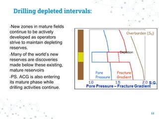 Drilling depleted intervals:
• New zones in mature fields
continue to be actively
developed as operators
strive to maintain depleting
reserves.
• Many of the world’s new
reserves are discoveries
made below these existing,
mature reservoirs
• PS. ACG is also entering
its mature phase while
drilling activities continue.
13
Depletion
 