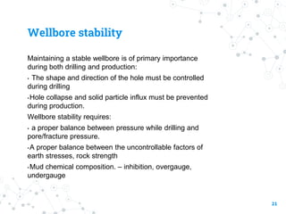 Wellbore stability
Maintaining a stable wellbore is of primary importance
during both drilling and production:
• The shape and direction of the hole must be controlled
during drilling
•Hole collapse and solid particle influx must be prevented
during production.
Wellbore stability requires:
• a proper balance between pressure while drilling and
pore/fracture pressure.
•A proper balance between the uncontrollable factors of
earth stresses, rock strength
•Mud chemical composition. – inhibition, overgauge,
undergauge
21
 