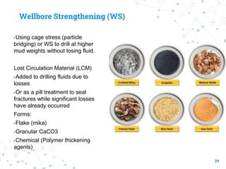 Wellbore Strengthening (WS)
• Using cage stress (particle
bridging) or WS to drill at higher
mud weights without losing fluid.
Lost Circulation Material (LCM)
• Added to drilling fluids due to
losses
• Or as a pill treatment to seal
fractures while significant losses
have already occurred
Forms:
• Flake (mika)
• Granular CaCO3
• Chemical (Polymer thickening
agents)
24
 