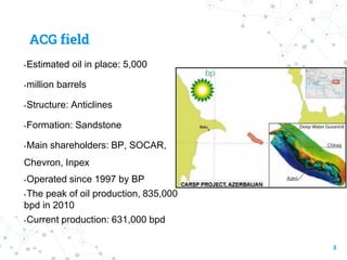 ACG field
• Estimated oil in place: 5,000
•million barrels
• Structure: Anticlines
• Formation: Sandstone
• Main shareholders: BP, SOCAR,
Chevron, Inpex
• Operated since 1997 by BP
• The peak of oil production, 835,000
bpd in 2010
• Current production: 631,000 bpd
3
 