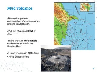 Mud volcanos
• The world's greatest
concentration of mud volcanoes
is found in Azerbaijan.
• 220 out of a global total of
350.
• There are over 140 offshore
mud volcanoes within the
Caspian Sea.
• 3 mud volcanos in ACG(Azeri
Chirag Guneshli) field
7
 