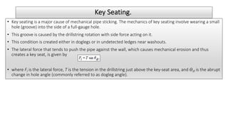 Key Seating.
• Key seating is a major cause of mechanical pipe sticking. The mechanics of key seating involve wearing a small
hole (groove) into the side of a full-gauge hole.
• This groove is caused by the drillstring rotation with side force acting on it.
• This condition is created either in doglegs or in undetected ledges near washouts.
• The lateral force that tends to push the pipe against the wall, which causes mechanical erosion and thus
creates a key seat, is given by
• where Fl is the lateral force, T is the tension in the drillstring just above the key-seat area, and ϴdl is the abrupt
change in hole angle (commonly referred to as dogleg angle).
 