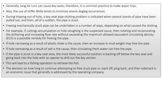 • Generally, long bit runs can cause key seats; therefore, it is common practice to make wiper trips.
• Also, the use of stiffer BHAs tends to minimize severe dogleg occurrences.
• During tripping out of hole, a key-seat pipe-sticking problem is indicated when several stands of pipe have been
pulled out, and then, all of a sudden, the pipe is stuck.
• Freeing mechanically stuck pipe can be undertaken in a number of ways, depending on what caused the sticking.
• For example, if cuttings accumulation or hole sloughing is the suspected cause, then rotating and reciprocating
the drillstring and increasing flow rate without exceeding the maximum allowed equivalent circulating density
(ECD) is a possible remedy for freeing the pipe.
• If hole narrowing as a result of plastic shale is the cause, then an increase in mud weight may free the pipe.
• If hole narrowing as a result of salt is the cause, then circulating fresh water can free the pipe.
• If the pipe is stuck in a key-seat area, the most likely successful solution is backing off below the key seat and
going back into the hole with an opener to drill out the key section.
• This will lead to a fishing operation to retrieve the fish.
• The decision on how long to continue attempting to free stuck pipe vs. back off, plug back, and then sidetrack is
an economic issue that generally is addressed by the operating company.
 