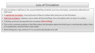 Loss of Circulation
• Lost circulation is defined as the uncontrolled flow of whole mud into a formation, sometimes referred to as
thief zone.
• In partial lost circulation, mud continues to flow to surface with some loss to the formation.
• Total lost circulation, however, occurs when all the mud flows into a formation with no return to surface.
• If drilling continues during total lost circulation (blind drilling).
• This is not a common practice in the field unless the formation above the thief zone is mechanically stable, there
is no production, and the fluid is clear water.
• Blind drilling also may continue if it is economically feasible and safe.
 