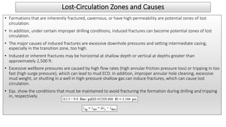 Lost-Circulation Zones and Causes
• Formations that are inherently fractured, cavernous, or have high permeability are potential zones of lost
circulation.
• In addition, under certain improper drilling conditions, induced fractures can become potential zones of lost
circulation.
• The major causes of induced fractures are excessive downhole pressures and setting intermediate casing,
especially in the transition zone, too high.
• Induced or inherent fractures may be horizontal at shallow depth or vertical at depths greater than
approximately 2,500 ft.
• Excessive wellbore pressures are caused by high flow rates (high annular-friction pressure loss) or tripping in too
fast (high surge pressure), which can lead to mud ECD. In addition, improper annular hole cleaning, excessive
mud weight, or shutting in a well in high-pressure shallow gas can induce fractures, which can cause lost
circulation.
• Eqs. show the conditions that must be maintained to avoid fracturing the formation during drilling and tripping
in, respectively.
 