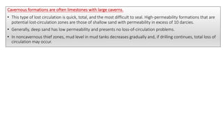 Cavernous formations are often limestones with large caverns.
• This type of lost circulation is quick, total, and the most difficult to seal. High-permeability formations that are
potential lost-circulation zones are those of shallow sand with permeability in excess of 10 darcies.
• Generally, deep sand has low permeability and presents no loss-of-circulation problems.
• In noncavernous thief zones, mud level in mud tanks decreases gradually and, if drilling continues, total loss of
circulation may occur.
 