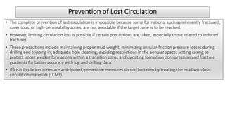 Prevention of Lost Circulation
• The complete prevention of lost circulation is impossible because some formations, such as inherently fractured,
cavernous, or high-permeability zones, are not avoidable if the target zone is to be reached.
• However, limiting circulation loss is possible if certain precautions are taken, especially those related to induced
fractures.
• These precautions include maintaining proper mud weight, minimizing annular-friction pressure losses during
drilling and tripping in, adequate hole cleaning, avoiding restrictions in the annular space, setting casing to
protect upper weaker formations within a transition zone, and updating formation pore pressure and fracture
gradients for better accuracy with log and drilling data.
• If lost-circulation zones are anticipated, preventive measures should be taken by treating the mud with lost-
circulation materials (LCMs).
 