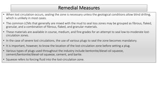 Remedial Measures
• When lost circulation occurs, sealing the zone is necessary unless the geological conditions allow blind drilling,
which is unlikely in most cases.
• The common LCMs that generally are mixed with the mud to seal loss zones may be grouped as fibrous, flaked,
granular, and a combination of fibrous, flaked, and granular materials.
• These materials are available in course, medium, and fine grades for an attempt to seal low-to-moderate lost-
circulation zones.
• In the case of severe lost circulations, the use of various plugs to seal the zone becomes mandatory.
• It is important, however, to know the location of the lost-circulation zone before setting a plug.
• Various types of plugs used throughout the industry include bentonite/diesel-oil squeeze,
cement/bentonite/diesel-oil squeeze, cement, and barite.
• Squeeze refers to forcing fluid into the lost-circulation zone.
 