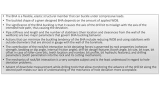 • The BHA is a flexible, elastic structural member that can buckle under compressive loads.
• The buckled shape of a given designed BHA depends on the amount of applied WOB.
• The significance of the BHA buckling is that it causes the axis of the drill bit to misalign with the axis of the
intended hole path, thus causing the deviation.
• Pipe stiffness and length and the number of stabilizers (their location and clearances from the wall of the
wellbore) are two major parameters that govern BHA buckling behavior.
• Actions that can minimize the buckling tendency of the BHA include reducing WOB and using stabilizers with
outside diameters that are almost in gauge with the wall of the borehole.
• The contribution of the rock/bit interaction to bit deviating forces is governed by rock properties (cohesive
strength, bedding or dip angle, internal friction angle); drill-bit design features (tooth angle, bit size, bit type, bit
offset in case of roller-cone bits, teeth location and number, bit profile, bit hydraulic features); and drilling
parameters (tooth penetration into the rock and its cutting mechanism).
• The mechanics of rock/bit interaction is a very complex subject and is the least understood in regard to hole-
deviation problems.
• Advent of downhole measurement-while-drilling tools that allow monitoring the advance of the drill bit along the
desired path makes our lack of understanding of the mechanics of hole deviation more acceptable.
 