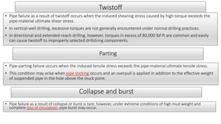 Twistoff
• Pipe failure as a result of twistoff occurs when the induced shearing stress caused by high torque exceeds the
pipe-material ultimate shear stress.
• In vertical-well drilling, excessive torques are not generally encountered under normal drilling practices.
• In directional and extended-reach drilling, however, torques in excess of 80,000 lbf-ft are common and easily
can cause twistoff to improperly selected drillstring components.
Parting
• Pipe-parting failure occurs when the induced tensile stress exceeds the pipe-material ultimate tensile stress.
• This condition may arise when pipe sticking occurs and an overpull is applied in addition to the effective weight
of suspended pipe in the hole above the stuck point.
Collapse and burst
• Pipe failure as a result of collapse or burst is rare; however, under extreme conditions of high mud weight and
complete loss of circulation, pipe burst may occur.
 