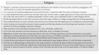 Fatigue
• Fatigue is a dynamic phenomenon that may be defined as the initiation of microcracks and their propagation into
macrocracks as a result of repeated applications of stresses.
• It is a process of localized progressive structural fractures in material under the action of dynamic stresses.
• It is well established that a structural member that may not fail under a single application of static load may very easily
fail under the same load if it is applied repeatedly. Failure under cyclic (repeated) loads is called fatigue failure.
• Drillstring fatigue failure is the most common and costly type of failure in oil/gas and geothermal drilling operations.
• The combined action of cyclic stresses and corrosion can shorten the life expectancy of a drillpipe by thousand folds.
• Cyclic stresses are induced by dynamic loads caused by drillstring vibrations and bending-load reversals in curved
sections of hole and doglegs caused by rotation.
• Pipe corrosion occurs during the presence of O2, CO2, chlorides, and/or H2S.
• H2S is the most severely corrosive element to steel pipe, and it is deadly to humans.
• Regardless of what may have caused pipe failure, the cost of fishing operations and the sometimes unsuccessful
attempts to retrieve the fish out of the hole can lead to the loss of millions of dollars in rig downtime, loss of expensive
tools downhole, or abandonment of the already-drilled section below the fish.
• In spite of the vast amount of work that has been dedicated to pipe fatigue failure, it is still the least understood.
• This lack of understanding is attributed to the wide variations of statistical data in determining type of service and
environment of the drillstring, magnitude of operating loads and frequency of occurrence (load history), accuracy of
methods in determining the stresses, quality control during manufacturing, and the applicability of material fatigue
data.
 