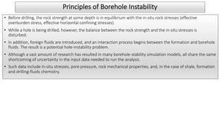 Principles of Borehole Instability
• Before drilling, the rock strength at some depth is in equilibrium with the in-situ rock stresses (effective
overburden stress, effective horizontal confining stresses).
• While a hole is being drilled, however, the balance between the rock strength and the in-situ stresses is
disturbed.
• In addition, foreign fluids are introduced, and an interaction process begins between the formation and borehole
fluids. The result is a potential hole-instability problem.
• Although a vast amount of research has resulted in many borehole-stability simulation models, all share the same
shortcoming of uncertainty in the input data needed to run the analysis.
• Such data include in-situ stresses, pore pressure, rock mechanical properties, and, in the case of shale, formation
and drilling-fluids chemistry.
 
