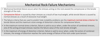 Mechanical Rock-Failure Mechanisms
• Mechanical borehole failure occurs when the stresses acting on the rock exceed the compressive or the tensile
strength of the rock.
• Compressive failure is caused by shear stresses as a result of low mud weight, while tensile failure is caused by
normal stresses as a result of excessive mud weight.
• The failure criteria that are used to predict hole-instability problems are the maximum-normal-stress criterion for
tensile failure and the maximum strain energy of distortion criterion for compressive failure.
• In the maximum-normal-stress criterion, failure is said to occur when, under the action of combined stresses,
one of the acting principal stresses reaches the failure value of the rock tensile strength.
• In the maximum of energy of distortion criterion, failure is said to occur when, under the action of combined
stresses, the energy of distortion reaches the same energy of failure of the rock under pure tension.
 