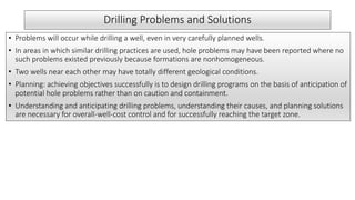 Drilling Problems and Solutions
• Problems will occur while drilling a well, even in very carefully planned wells.
• In areas in which similar drilling practices are used, hole problems may have been reported where no
such problems existed previously because formations are nonhomogeneous.
• Two wells near each other may have totally different geological conditions.
• Planning: achieving objectives successfully is to design drilling programs on the basis of anticipation of
potential hole problems rather than on caution and containment.
• Understanding and anticipating drilling problems, understanding their causes, and planning solutions
are necessary for overall-well-cost control and for successfully reaching the target zone.
 