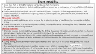 Shale Instability
• More than 75% of drilled formations worldwide are shale formations.
• The drilling cost attributed to shale-instability problems is reported to be in excess of one-half billion U.S dollars
per year.
• The cause of shale instability is two-fold: mechanical (stress change vs. shale strength environment) and
chemical (shale/fluid interaction—capillary pressure, osmotic pressure, pressure diffusion, borehole-fluid
invasion into shale).
Mechanical Instability.
• Mechanical rock instability can occur because the in-situ stress state of equilibrium has been disturbed after
drilling.
• The mud in use with a certain density may not bring the altered stresses to the original state; therefore, shale
may become mechanically unstable.
Chemical Instability.
• Chemical-induced shale instability is caused by the drilling-fluid/shale interaction, which alters shale mechanical
strength as well as the shale pore pressure in the vicinity of the borehole walls.
• The mechanisms that contribute to this problem include capillary pressure, osmotic pressure, pressure diffusion
in the vicinity of the borehole walls, and borehole-fluid invasion into the shale when drilling overbalanced.
Capillary Pressure.
• During drilling, the mud in the borehole contacts the native pore fluid in the shale through the pore-throat
interface.
• This results in the development of capillary pressure, pcap , which is expressed as
• where σ is the interfacial tension, ϴ is the contact angle between the two fluids, and r is the pore-throat radius.
• To prevent borehole fluids from entering the shale and stabilizing it, an increase in capillary pressure is required,
which can be achieved with oil-based or other organic low-polar mud systems.
 