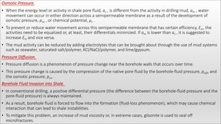 Osmotic Pressure.
• When the energy level or activity in shale pore fluid, as , is different from the activity in drilling mud, am , water
movement can occur in either direction across a semipermeable membrane as a result of the development of
osmotic pressure, pos , or chemical potential, μc .
• To prevent or reduce water movement across this semipermeable membrane that has certain efficiency, Em, the
activities need to be equalized or, at least, their differentials minimized. If am is lower than as , it is suggested to
increase Em and vice versa.
• The mud activity can be reduced by adding electrolytes that can be brought about through the use of mud systems
such as seawater, saturated-salt/polymer, KCl/NaCl/polymer, and lime/gypsum.
Pressure Diffusion.
• Pressure diffusion is a phenomenon of pressure change near the borehole walls that occurs over time.
• This pressure change is caused by the compression of the native pore fluid by the borehole-fluid pressure, pwfl, and
the osmotic pressure, pos.
Borehole Fluid Invasion into Shale.
• In conventional drilling, a positive differential pressure (the difference between the borehole-fluid pressure and the
pore-fluid pressure) is always maintained.
• As a result, borehole fluid is forced to flow into the formation (fluid-loss phenomenon), which may cause chemical
interaction that can lead to shale instabilities.
• To mitigate this problem, an increase of mud viscosity or, in extreme cases, gilsonite is used to seal off
microfractures.
 