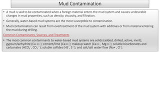 Mud Contamination
• A mud is said to be contaminated when a foreign material enters the mud system and causes undesirable
changes in mud properties, such as density, viscosity, and filtration.
• Generally, water-based mud systems are the most susceptible to contamination.
• Mud contamination can result from overtreatment of the mud system with additives or from material entering
the mud during drilling.
Common Contaminants, Sources, and Treatments
• The most common contaminants to water-based mud systems are solids (added, drilled, active, inert);
gypsum/anhydrite (Ca ++ ); cement/lime (Ca++ ); makeup water (Ca++ , Mg++ ); soluble bicarbonates and
carbonates (HCO3
−, CO3
—); soluble sulfides (HS−, S—); and salt/salt water flow (Na+ , Cl−).
 