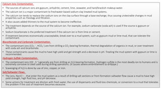 Calcium-Ions Contamination.
• The sources of calcium ions are gypsum, anhydrite, cement, lime, seawater, and hard/brackish makeup water.
• The calcium ion is a major contaminant to freshwater-based sodium-clay treated mud systems.
• The calcium ion tends to replace the sodium ions on the clay surface through a base exchange, thus causing undesirable changes in mud
properties such as rheology and filtration.
• It also causes added thinners to the mud system to become ineffective.
• The treatment depends on the source of the calcium ion. For example, sodium carbonate (soda ash) is used if the source is gypsum or
anhydrite.
• Sodium bicarbonate is the preferred treatment if the calcium ion is from lime or cement.
• If treatment becomes economically unacceptable, break over to a mud system, such as gypsum mud or lime mud, that can tolerate the
contaminant.
Biocarbonate and Carbonate Contamination.
• The contaminant ions (CO3
—, HCO3
−) are from drilling a CO2-bearing formation, thermal degradation of organics in mud, or over treatment
with soda ash and bicarbonate.
• These contaminants cause the mud to have high yield and gel strength and a decrease in pH. Treating the mud system with gypsum or lime is
recommended.
Hydrogen Sulfide Contamination.
• The contaminant ions (HS−, S—) generally are from drilling an H2S-bearing formation. Hydrogen sulfide is the most deadly ion to humans and is
extremely corrosive to steel used during drilling operations. (It causes severe embrittlement to drillpipe.)
• Scavenging of H2S is done by use of zinc, copper, or iron.
Salt/Saltwater Flows.
• The ions, Na+Cl − , that enter the mud system as a result of drilling salt sections or from formation saltwater flow cause a mud to have high
yield strength, high fluid loss, and pH decrease.
• Some actions for treatment are dilution with fresh water, the use of dispersants and fluid-loss chemicals, or conversion to a mud that tolerates
the problem if the cost of treatment becomes excessive.
 