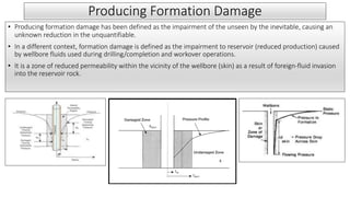 Producing Formation Damage
• Producing formation damage has been defined as the impairment of the unseen by the inevitable, causing an
unknown reduction in the unquantifiable.
• In a different context, formation damage is defined as the impairment to reservoir (reduced production) caused
by wellbore fluids used during drilling/completion and workover operations.
• It is a zone of reduced permeability within the vicinity of the wellbore (skin) as a result of foreign-fluid invasion
into the reservoir rock.
 