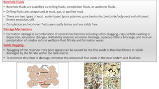 Borehole Fluids
• Borehole fluids are classified as drilling fluids, completion fluids, or workover fluids.
• Drilling fluids are categorized as mud, gas, or gasified mud.
• There are two types of mud: water-based (pure polymer, pure bentonite, bentonite/polymer) and oil-based
(invert emulsion, oil).
• Completion and workover fluids are mostly brines and are solids free.
Damage Mechanisms
• Formation damage is a combination of several mechanisms including solids plugging, clay-particle swelling or
dispersion, saturation changes, wettability reversal, emulsion blockage, aqueous-filtrate blockage, and mutual
precipitation of soluble salts in wellbore-fluid filtrate and formation water.
Solids Plugging.
• Tplugging of the reservoir-rock pore spaces can be caused by the fine solids in the mud filtrate or solids
dislodged by the filtrate within the rock matrix.
• To minimize this form of damage, minimize the amount of fine solids in the mud system and fluid loss.
 