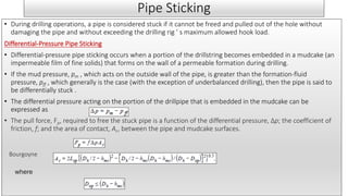 Pipe Sticking
• During drilling operations, a pipe is considered stuck if it cannot be freed and pulled out of the hole without
damaging the pipe and without exceeding the drilling rig ’ s maximum allowed hook load.
Differential-Pressure Pipe Sticking
• Differential-pressure pipe sticking occurs when a portion of the drillstring becomes embedded in a mudcake (an
impermeable film of fine solids) that forms on the wall of a permeable formation during drilling.
• If the mud pressure, pm , which acts on the outside wall of the pipe, is greater than the formation-fluid
pressure, pff , which generally is the case (with the exception of underbalanced drilling), then the pipe is said to
be differentially stuck .
• The differential pressure acting on the portion of the drillpipe that is embedded in the mudcake can be
expressed as
• The pull force, Fp, required to free the stuck pipe is a function of the differential pressure, Δp; the coefficient of
friction, f; and the area of contact, Ac, between the pipe and mudcake surfaces.
Bourgoyne
where
 