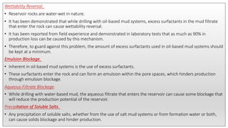 Wettability Reversal.
• Reservoir rocks are water-wet in nature.
• It has been demonstrated that while drilling with oil-based mud systems, excess surfactants in the mud filtrate
that enter the rock can cause wettability reversal.
• It has been reported from field experience and demonstrated in laboratory tests that as much as 90% in
production loss can be caused by this mechanism.
• Therefore, to guard against this problem, the amount of excess surfactants used in oil-based mud systems should
be kept at a minimum.
Emulsion Blockage.
• Inherent in oil-based mud systems is the use of excess surfactants.
• These surfactants enter the rock and can form an emulsion within the pore spaces, which hinders production
through emulsion blockage.
Aqueous-Filtrate Blockage.
• While drilling with water-based mud, the aqueous filtrate that enters the reservoir can cause some blockage that
will reduce the production potential of the reservoir.
Precipitation of Soluble Salts.
• Any precipitation of soluble salts, whether from the use of salt mud systems or from formation water or both,
can cause solids blockage and hinder production.
 