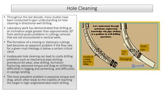 Hole Cleaning
• Throughout the last decade, many studies have
been conducted to gain understanding on hole
cleaning in directional-well drilling.
• Laboratory work has demonstrated that drilling at
an inclination angle greater than approximately 30°
from vertical poses problems in cuttings removal
that are not encountered in vertical wells.
• The formation of a moving or stationary cuttings
bed becomes an apparent problem if the flow rate
for a given mud rheology is below a certain critical
value.
• Inadequate hole cleaning can lead to costly drilling
problems such as mechanical pipe sticking,
premature bit wear, slow drilling, formation
fracturing, excessive torque and drag on drillstring,
difficulties in logging and cementing, and difficulties
in casings landing.
• The most prevalent problem is excessive torque and
drag, which often leads to the inability of reaching
the target in high-angle/extended-reach drilling.
 