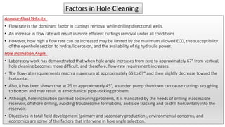 Annular-Fluid Velocity.
• Flow rate is the dominant factor in cuttings removal while drilling directional wells.
• An increase in flow rate will result in more efficient cuttings removal under all conditions.
• However, how high a flow rate can be increased may be limited by the maximum allowed ECD, the susceptibility
of the openhole section to hydraulic erosion, and the availability of rig hydraulic power.
Hole Inclination Angle.
• Laboratory work has demonstrated that when hole angle increases from zero to approximately 67° from vertical,
hole cleaning becomes more difficult, and therefore, flow-rate requirement increases.
• The flow-rate requirements reach a maximum at approximately 65 to 67° and then slightly decrease toward the
horizontal.
• Also, it has been shown that at 25 to approximately 45°, a sudden pump shutdown can cause cuttings sloughing
to bottom and may result in a mechanical pipe-sticking problem.
• Although, hole inclination can lead to cleaning problems, it is mandated by the needs of drilling inaccessible
reservoir, offshore drilling, avoiding troublesome formations, and side tracking and to drill horizontally into the
reservoir.
• Objectives in total field development (primary and secondary production), environmental concerns, and
economics are some of the factors that intervene in hole angle selection.
Factors in Hole Cleaning
 