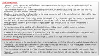 Drillstring Rotation.
• Laboratory studies have shown and field cases have reported that drillstring rotation has moderate to significant
effects in enhancing hole cleaning.
• The level of enhancement is a combined effect of pipe rotation, mud rheology, cuttings size, flow rate, and, very
importantly, the string dynamic behavior.
• It has been proved that the whirling motion of the string around the wall of the borehole when it rotates is the major
contributor to hole cleaning enhancement.
• Also, mechanical agitation of the cuttings bed on the low side of the hole and exposing the cuttings to higher fluid
velocities when the pipe moves to the high side of the hole are results of pipe whirling action.
• Although there is a definite gain in hole cleaning caused by pipe rotation, there are certain limitations to its
implementation.
• For example, during angle building with a downhole motor (sliding mode), rotation cannot be induced.
• With the new steering rotary systems, this is no longer a problem.
• However, pipe rotation can cause cyclic stresses that can accelerate pipe failures due to fatigue, casing wear, and, in
some cases, mechanical destruction to openhole sections.
• In slimhole drilling, high pipe rotation can cause high ECDs due to the high annular-friction pressure losses.
Hole/Pipe Eccentricity.
• In the inclined section of the hole, the pipe has the tendency to rest on the low side of the borehole because of gravity.
• This creates a very narrow gap in the annulus section below the pipe, which causes fluid velocity to be extremely low
and, therefore, the inability to transport cuttings to surface.
• When eccentricity increases, particle/fluid velocities decrease in the narrow gap, especially for high-viscosity fluid.
• However, because eccentricity is governed by the selected well trajectory, its adverse impact on hole cleaning may be
unavoidable.
 