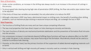 Rate of Penetration.
• Under similar conditions, an increase in the drilling rate always results in an increase in the amount of cuttings in
the annulus.
• To ensure good hole cleaning during high-rate-of-penetration (ROP) drilling, the flow rate and/or pipe rotation have
to be adjusted.
• If the limits of these two variables are exceeded, the only alternative is to reduce the ROP.
• Although a decrease in ROP may have a detrimental impact on drilling costs, the benefit of avoiding other drilling
problems, such as mechanical pipe sticking or excessive torque and drag, can outweigh the loss in ROP.
Mud Properties.
• The functions of drilling fluids are many and can have unique competing influences.
• The two mud properties that have direct impact on hole cleaning are viscosity and density.
• The main functions of density are mechanical borehole stabilization and the prevention of formation-fluid intrusion
into the annulus.
• Any unnecessary increase in mud density beyond fulfilling these functions will have an adverse effect on the ROP
and, under the given in-situ stresses, may cause fracturing of the formation. Mud density should not be used as a
criterion to enhance hole cleaning.
• Viscosity, on the other hand, has the primary function of the suspension of added desired weighting materials such
as barite.
• Only in vertical-well drilling and high-viscosity pill sweep is viscosity used as a remedy in hole cleaning.
 