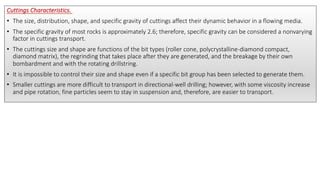 Cuttings Characteristics.
• The size, distribution, shape, and specific gravity of cuttings affect their dynamic behavior in a flowing media.
• The specific gravity of most rocks is approximately 2.6; therefore, specific gravity can be considered a nonvarying
factor in cuttings transport.
• The cuttings size and shape are functions of the bit types (roller cone, polycrystalline-diamond compact,
diamond matrix), the regrinding that takes place after they are generated, and the breakage by their own
bombardment and with the rotating drillstring.
• It is impossible to control their size and shape even if a specific bit group has been selected to generate them.
• Smaller cuttings are more difficult to transport in directional-well drilling; however, with some viscosity increase
and pipe rotation, fine particles seem to stay in suspension and, therefore, are easier to transport.
 