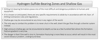Hydrogen-Sulfide-Bearing Zones and Shallow Gas
• Drilling H2S-bearing formations poses one of the most difficult and dangerous problems to humans and
equipment.
• If it is known or anticipated, there are very specific requirements to abide by in accordance with Intl. Assn. of
Drilling Contractors rules and regulations.
• Shallow gas may be encountered at any time in any region of the world.
• The only way to combat this problem is to never shut in the well; divert the gas flow through a diverter system
instead.
• High-pressure shallow gas can be encountered at depths as low as a few hundred feet where the formation-
fracture gradient is very low.
• The danger is that if the well is shut in, formation fracturing is more likely to occur, which will result in the most
severe blowout problem, underground blow.
 