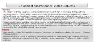 Equipment and Personnel-Related Problems
Equipment
• The integrity of drilling equipment and its maintenance are major factors in minimizing drilling problems.
• Proper rig hydraulics (pump power) for efficient bottom and annular hole cleaning, proper hoisting power for
efficient tripping out, proper derrick design loads and drilling line tension load to allow safe overpull in case of a
sticking problem, and well-control systems (ram preventers, annular preventers, internal preventers) that allow
kick control under any kick situation are all necessary for reducing drilling problems.
• Proper monitoring and recording systems that monitor trend changes in all drilling parameters and can retrieve
drilling data at a later date, proper tubular hardware specifically suited to accommodate all anticipated drilling
conditions, and effective mud-handling and maintenance equipment that will ensure that the mud properties are
designed for their intended functions are also necessary.
Personnel
• Given equal conditions during drilling/completion operations, personnel are the key to the success or failure of
those operations.
• Overall well costs as a result of any drilling/completion problem can be extremely high; therefore, continuing
education and training for personnel directly or indirectly involved is essential to successful drilling/completion
practices.
 