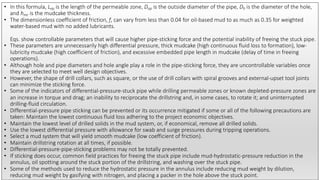 • In this formula, Lep is the length of the permeable zone, Dop is the outside diameter of the pipe, Dh is the diameter of the hole,
and hmc is the mudcake thickness.
• The dimensionless coefficient of friction, f, can vary from less than 0.04 for oil-based mud to as much as 0.35 for weighted
water-based mud with no added lubricants.
Eqs. show controllable parameters that will cause higher pipe-sticking force and the potential inability of freeing the stuck pipe.
• These parameters are unnecessarily high differential pressure, thick mudcake (high continuous fluid loss to formation), low-
lubricity mudcake (high coefficient of friction), and excessive embedded pipe length in mudcake (delay of time in freeing
operations).
• Although hole and pipe diameters and hole angle play a role in the pipe-sticking force, they are uncontrollable variables once
they are selected to meet well design objectives.
• However, the shape of drill collars, such as square, or the use of drill collars with spiral grooves and external-upset tool joints
can minimize the sticking force.
• Some of the indicators of differential-pressure-stuck pipe while drilling permeable zones or known depleted-pressure zones are
an increase in torque and drag; an inability to reciprocate the drillstring and, in some cases, to rotate it; and uninterrupted
drilling-fluid circulation.
• Differential-pressure pipe sticking can be prevented or its occurrence mitigated if some or all of the following precautions are
taken: Maintain the lowest continuous fluid loss adhering to the project economic objectives.
• Maintain the lowest level of drilled solids in the mud system, or, if economical, remove all drilled solids.
• Use the lowest differential pressure with allowance for swab and surge pressures during tripping operations.
• Select a mud system that will yield smooth mudcake (low coefficient of friction).
• Maintain drillstring rotation at all times, if possible.
• Differential-pressure-pipe-sticking problems may not be totally prevented.
• If sticking does occur, common field practices for freeing the stuck pipe include mud-hydrostatic-pressure reduction in the
annulus, oil spotting around the stuck portion of the drillstring, and washing over the stuck pipe.
• Some of the methods used to reduce the hydrostatic pressure in the annulus include reducing mud weight by dilution,
reducing mud weight by gasifying with nitrogen, and placing a packer in the hole above the stuck point.
 
