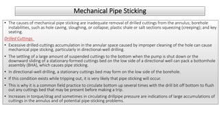 Mechanical Pipe Sticking
• The causes of mechanical pipe sticking are inadequate removal of drilled cuttings from the annulus; borehole
instabilities, such as hole caving, sloughing, or collapse; plastic shale or salt sections squeezing (creeping); and key
seating.
Drilled Cuttings.
• Excessive drilled-cuttings accumulation in the annular space caused by improper cleaning of the hole can cause
mechanical pipe sticking, particularly in directional-well drilling.
• The settling of a large amount of suspended cuttings to the bottom when the pump is shut down or the
downward sliding of a stationary-formed cuttings bed on the low side of a directional well can pack a bottomhole
assembly (BHA), which causes pipe sticking.
• In directional-well drilling, a stationary cuttings bed may form on the low side of the borehole.
• If this condition exists while tripping out, it is very likely that pipe sticking will occur.
• This is why it is a common field practice to circulate bottom up several times with the drill bit off bottom to flush
out any cuttings bed that may be present before making a trip.
• Increases in torque/drag and sometimes in circulating drillpipe pressure are indications of large accumulations of
cuttings in the annulus and of potential pipe-sticking problems.
 