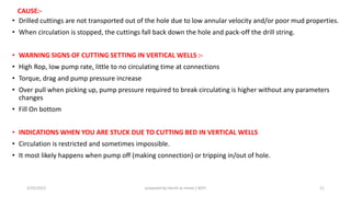 CAUSE:-
• Drilled cuttings are not transported out of the hole due to low annular velocity and/or poor mud properties.
• When circulation is stopped, the cuttings fall back down the hole and pack-off the drill string.
• WARNING SIGNS OF CUTTING SETTING IN VERTICAL WELLS :-
• High Rop, low pump rate, little to no circulating time at connections
• Torque, drag and pump pressure increase
• Over pull when picking up, pump pressure required to break circulating is higher without any parameters
changes
• Fill On bottom
• INDICATIONS WHEN YOU ARE STUCK DUE TO CUTTING BED IN VERTICAL WELLS
• Circulation is restricted and sometimes impossible.
• It most likely happens when pump off (making connection) or tripping in/out of hole.
3/25/2015 prepared by herish w noree / KOTI 11
 
