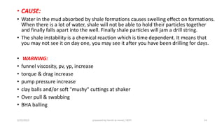 • CAUSE:
• Water in the mud absorbed by shale formations causes swelling effect on formations.
When there is a lot of water, shale will not be able to hold their particles together
and finally falls apart into the well. Finally shale particles will jam a drill string.
• The shale instability is a chemical reaction which is time dependent. It means that
you may not see it on day one, you may see it after you have been drilling for days.
• WARNING:
• funnel viscosity, pv, yp, increase
• torque & drag increase
• pump pressure increase
• clay balls and/or soft "mushy" cuttings at shaker
• Over pull & swabbing
• BHA balling
3/25/2015 prepared by herish w noree / KOTI 14
 