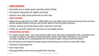 • INDICATIONS:
• Generally occurs while pooh, possible while drilling .
• Circulation Impossible Or highly restricted .
• observe very high pump pressure at small rate .
• FIRST ACTION:
• Apply low pump pressure (200 - 400 psi)Do not use high pump pressure because the annulus
will be packed harder and you will not be able to free the pipe anymore.
• If pooh, torque up and jar down with maximum trip load
• IF RIH, jar up with maximum trip load, do not apply torque
• PREVENTIVE ACTION:
• For water based mud – you may need to add some salts that compatible with a mud formula
in order to reduce chemical reaction between water and shale. Moreover, you should
consider adding some coating polymers to prevent water contact with formation.
. Use oil based mud instead of water based mud because oil will not react with shale.
• maintain mud properties
• plan wiper trips
• Keep good flow rate to ensure good hole cleaning
3/25/2015 prepared by herish w noree / KOTI 15
 