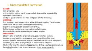 3- Unconsolidated Formation
CAUSE:
little or no filter cake
unbounded formation (sand, pea gravel etc.) can not be supported by
hydrostatic overbalance
sand/pea gravel falls into the hole and packs off the drill string
WARNING:
This situation could happen either while drilling or tripping. There is more
chance that the situation can happen while drilling.
Slightly loss may possibly be seen while drilling.
Drilling torque and pump pressure abnormally increase.
Abnormal drag can be observed while picking up pipe
Indications:-
Observe a lot of particles of gravel, sand, pea over shale shakers.
Increase in mud weight, rheology and sand content in drilling mud.
When it happens, the annulus may be completely packed off or bridged off;
therefore, circulation is very difficult or impossible to establish.
Most of the time this situation happens while drilling a surface section where
formation bonding is not strong. Moreover, it can occur suddenly.
3/25/2015 prepared by herish w noree / KOTI 16
 