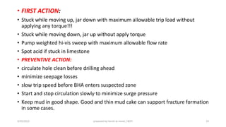 • FIRST ACTION:
• Stuck while moving up, jar down with maximum allowable trip load without
applying any torque!!!
• Stuck while moving down, jar up without apply torque
• Pump weighted hi-vis sweep with maximum allowable flow rate
• Spot acid if stuck in limestone
• PREVENTIVE ACTION:
• circulate hole clean before drilling ahead
• minimize seepage losses
• slow trip speed before BHA enters suspected zone
• Start and stop circulation slowly to minimize surge pressure
• Keep mud in good shape. Good and thin mud cake can support fracture formation
in some cases.
3/25/2015 prepared by herish w noree / KOTI 19
 