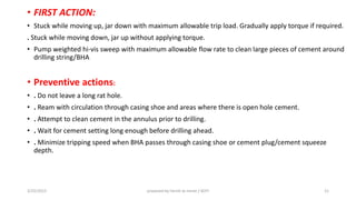 • FIRST ACTION:
• Stuck while moving up, jar down with maximum allowable trip load. Gradually apply torque if required.
. Stuck while moving down, jar up without applying torque.
• Pump weighted hi-vis sweep with maximum allowable flow rate to clean large pieces of cement around
drilling string/BHA
• Preventive actions:
• . Do not leave a long rat hole.
• . Ream with circulation through casing shoe and areas where there is open hole cement.
• . Attempt to clean cement in the annulus prior to drilling.
• . Wait for cement setting long enough before drilling ahead.
• . Minimize tripping speed when BHA passes through casing shoe or cement plug/cement squeeze
depth.
3/25/2015 prepared by herish w noree / KOTI 21
 