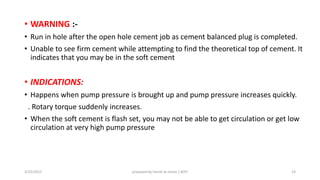• WARNING :-
• Run in hole after the open hole cement job as cement balanced plug is completed.
• Unable to see firm cement while attempting to find the theoretical top of cement. It
indicates that you may be in the soft cement
• INDICATIONS:
• Happens when pump pressure is brought up and pump pressure increases quickly.
. Rotary torque suddenly increases.
• When the soft cement is flash set, you may not be able to get circulation or get low
circulation at very high pump pressure
3/25/2015 prepared by herish w noree / KOTI 23
 