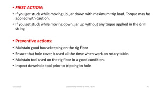 • FIRST ACTION:
• If you get stuck while moving up, jar down with maximum trip load. Torque may be
applied with caution.
• If you get stuck while moving down, jar up without any toque applied in the drill
string
• Preventive actions:
• Maintain good housekeeping on the rig floor
• Ensure that hole cover is used all the time when work on rotary table.
• Maintain tool used on the rig floor in a good condition.
• Inspect downhole tool prior to tripping in hole
3/25/2015 prepared by herish w noree / KOTI 26
 